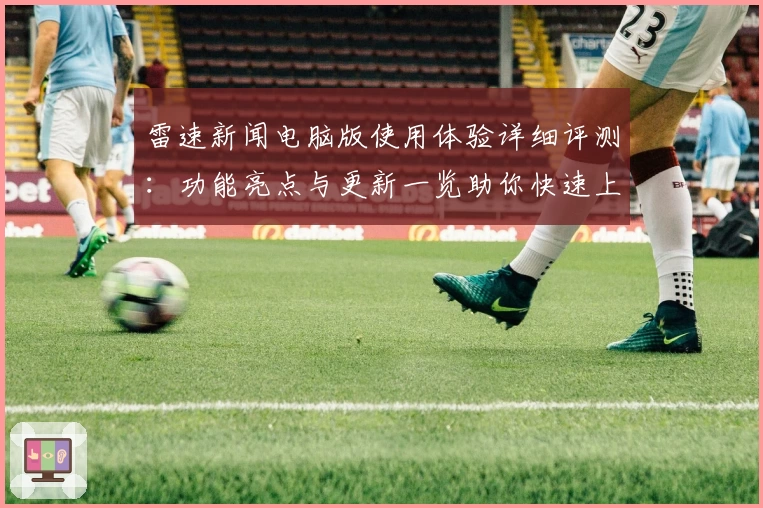 雷速新闻电脑版使用体验详细评测：功能亮点与更新一览助你快速上手