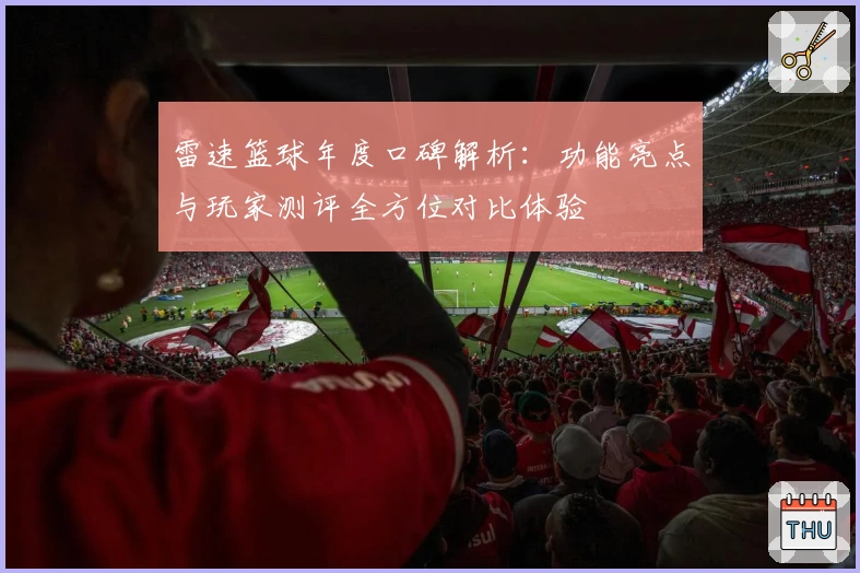 雷速篮球年度口碑解析：功能亮点与玩家测评全方位对比体验